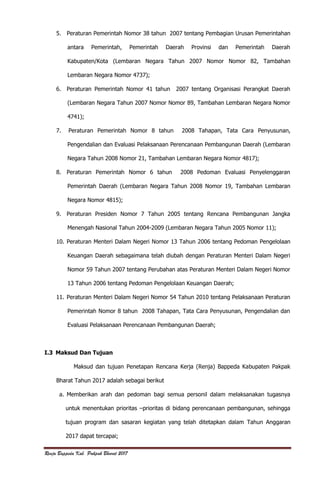 Renja Bappeda Kab. Pakpak Bharat 2017
5. Peraturan Pemerintah Nomor 38 tahun 2007 tentang Pembagian Urusan Pemerintahan
antara Pemerintah, Pemerintah Daerah Provinsi dan Pemerintah Daerah
Kabupaten/Kota (Lembaran Negara Tahun 2007 Nomor Nomor 82, Tambahan
Lembaran Negara Nomor 4737);
6. Peraturan Pemerintah Nomor 41 tahun 2007 tentang Organisasi Perangkat Daerah
(Lembaran Negara Tahun 2007 Nomor Nomor 89, Tambahan Lembaran Negara Nomor
4741);
7. Peraturan Pemerintah Nomor 8 tahun 2008 Tahapan, Tata Cara Penyusunan,
Pengendalian dan Evaluasi Pelaksanaan Perencanaan Pembangunan Daerah (Lembaran
Negara Tahun 2008 Nomor 21, Tambahan Lembaran Negara Nomor 4817);
8. Peraturan Pemerintah Nomor 6 tahun 2008 Pedoman Evaluasi Penyelenggaran
Pemerintah Daerah (Lembaran Negara Tahun 2008 Nomor 19, Tambahan Lembaran
Negara Nomor 4815);
9. Peraturan Presiden Nomor 7 Tahun 2005 tentang Rencana Pembangunan Jangka
Menengah Nasional Tahun 2004-2009 (Lembaran Negara Tahun 2005 Nomor 11);
10. Peraturan Menteri Dalam Negeri Nomor 13 Tahun 2006 tentang Pedoman Pengelolaan
Keuangan Daerah sebagaimana telah diubah dengan Peraturan Menteri Dalam Negeri
Nomor 59 Tahun 2007 tentang Perubahan atas Peraturan Menteri Dalam Negeri Nomor
13 Tahun 2006 tentang Pedoman Pengelolaan Keuangan Daerah;
11. Peraturan Menteri Dalam Negeri Nomor 54 Tahun 2010 tentang Pelaksanaan Peraturan
Pemerintah Nomor 8 tahun 2008 Tahapan, Tata Cara Penyusunan, Pengendalian dan
Evaluasi Pelaksanaan Perencanaan Pembangunan Daerah;
I.3 Maksud Dan Tujuan
Maksud dan tujuan Penetapan Rencana Kerja (Renja) Bappeda Kabupaten Pakpak
Bharat Tahun 2017 adalah sebagai berikut
a. Memberikan arah dan pedoman bagi semua personil dalam melaksanakan tugasnya
untuk menentukan prioritas –prioritas di bidang perencanaan pembangunan, sehingga
tujuan program dan sasaran kegiatan yang telah ditetapkan dalam Tahun Anggaran
2017 dapat tercapai;
 