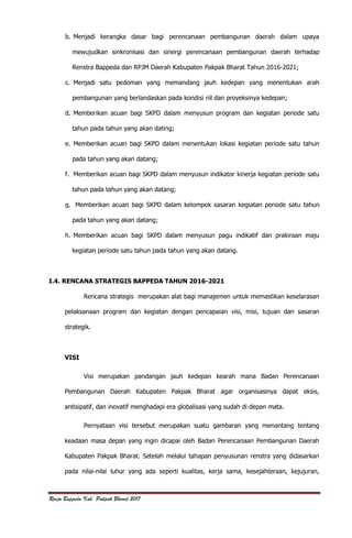 Renja Bappeda Kab. Pakpak Bharat 2017
b. Menjadi kerangka dasar bagi perencanaan pembangunan daerah dalam upaya
mewujudkan sinkronisasi dan sinergi perencanaan pembangunan daerah terhadap
Renstra Bappeda dan RPJM Daerah Kabupaten Pakpak Bharat Tahun 2016-2021;
c. Menjadi satu pedoman yang memandang jauh kedepan yang menentukan arah
pembangunan yang berlandaskan pada kondisi riil dan proyeksinya kedepan;
d. Memberikan acuan bagi SKPD dalam menyusun program dan kegiatan periode satu
tahun pada tahun yang akan dating;
e. Memberikan acuan bagi SKPD dalam menentukan lokasi kegiatan periode satu tahun
pada tahun yang akan datang;
f. Memberikan acuan bagi SKPD dalam menyusun indikator kinerja kegiatan periode satu
tahun pada tahun yang akan datang;
g. Memberikan acuan bagi SKPD dalam kelompok sasaran kegiatan periode satu tahun
pada tahun yang akan datang;
h. Memberikan acuan bagi SKPD dalam menyusun pagu indikatif dan prakiraan maju
kegiatan periode satu tahun pada tahun yang akan datang.
I.4. RENCANA STRATEGIS BAPPEDA TAHUN 2016-2021
Rencana strategis merupakan alat bagi manajemen untuk memastikan keselarasan
pelaksanaan program dan kegiatan dengan pencapaian visi, misi, tujuan dan sasaran
strategik.
VISI
Visi merupakan pandangan jauh kedepan kearah mana Badan Perencanaan
Pembangunan Daerah Kabupaten Pakpak Bharat agar organisasinya dapat eksis,
antisipatif, dan inovatif menghadapi era globalisasi yang sudah di depan mata.
Pernyataan visi tersebut merupakan suatu gambaran yang menantang tentang
keadaan masa depan yang ingin dicapai oleh Badan Perencanaan Pembangunan Daerah
Kabupaten Pakpak Bharat. Setelah melalui tahapan penyusunan renstra yang didasarkan
pada nilai-nilai luhur yang ada seperti kualitas, kerja sama, kesejahteraan, kejujuran,
 