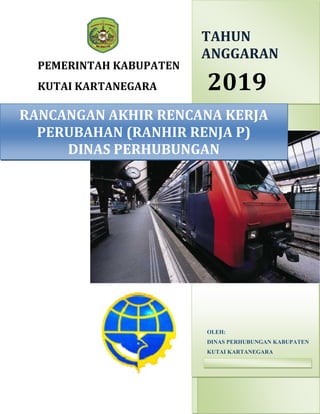 PEMERINTAH KABUPATEN
KUTAI KARTANEGARA 2019
OLEH:
DINAS PERHUBUNGAN KABUPATEN
KUTAI KARTANEGARA
1/1/2019
RANCANGAN AKHIR RENCANA KERJA
PERUBAHAN (RANHIR RENJA P)
DINAS PERHUBUNGAN
TAHUN
ANGGARAN
 