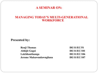 A SEMINAR ON:
MANAGING TODAY'S MULTI-GENERATIONAL
WORKFORCE
Presented by:
Renji Thomas DE/11/EC/51
Abhijit Gogoi DE/11/EC/101
Lalchhantluanga DE/11/EC/106
Jerome Malsawmdawngliana DE/11/EC/107
 