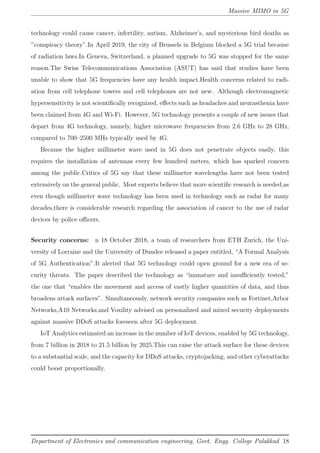 Massive MIMO in 5G
technology could cause cancer, infertility, autism, Alzheimer’s, and mysterious bird deaths as
”conspiracy theory”.In April 2019, the city of Brussels in Belgium blocked a 5G trial because
of radiation laws.In Geneva, Switzerland, a planned upgrade to 5G was stopped for the same
reason.The Swiss Telecommunications Association (ASUT) has said that studies have been
unable to show that 5G frequencies have any health impact.Health concerns related to radi-
ation from cell telephone towers and cell telephones are not new. Although electromagnetic
hypersensitivity is not scientiﬁcally recognized, eﬀects such as headaches and neurasthenia have
been claimed from 4G and Wi-Fi. However, 5G technology presents a couple of new issues that
depart from 4G technology, namely, higher microwave frequencies from 2.6 GHz to 28 GHz,
compared to 700–2500 MHz typically used by 4G.
Because the higher millimeter wave used in 5G does not penetrate objects easily, this
requires the installation of antennas every few hundred meters, which has sparked concern
among the public.Critics of 5G say that these millimeter wavelengths have not been tested
extensively on the general public. Most experts believe that more scientiﬁc research is needed,as
even though millimeter wave technology has been used in technology such as radar for many
decades,there is considerable research regarding the association of cancer to the use of radar
devices by police oﬃcers.
Security concerns: n 18 October 2018, a team of researchers from ETH Zurich, the Uni-
versity of Lorraine and the University of Dundee released a paper entitled, “A Formal Analysis
of 5G Authentication”.It alerted that 5G technology could open ground for a new era of se-
curity threats. The paper described the technology as “immature and insuﬃciently tested,”
the one that “enables the movement and access of vastly higher quantities of data, and thus
broadens attack surfaces”. Simultaneously, network security companies such as Fortinet,Arbor
Networks,A10 Networks,and Voxility advised on personalized and mixed security deployments
against massive DDoS attacks foreseen after 5G deployment.
IoT Analytics estimated an increase in the number of IoT devices, enabled by 5G technology,
from 7 billion in 2018 to 21.5 billion by 2025.This can raise the attack surface for these devices
to a substantial scale, and the capacity for DDoS attacks, cryptojacking, and other cyberattacks
could boost proportionally.
Department of Electronics and communication engineering, Govt. Engg. College Palakkad 18
 