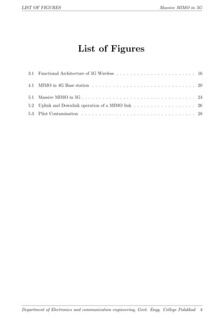 LIST OF FIGURES Massive MIMO in 5G
List of Figures
3.1 Functional Architecture of 5G Wireless . . . . . . . . . . . . . . . . . . . . . . . 16
4.1 MIMO in 4G Base station . . . . . . . . . . . . . . . . . . . . . . . . . . . . . . 20
5.1 Massive MIMO in 5G . . . . . . . . . . . . . . . . . . . . . . . . . . . . . . . . . 24
5.2 Uplink and Downlink operation of a MIMO link . . . . . . . . . . . . . . . . . . 26
5.3 Pilot Contamination . . . . . . . . . . . . . . . . . . . . . . . . . . . . . . . . . 28
Department of Electronics and communication engineering, Govt. Engg. College Palakkad 4
 