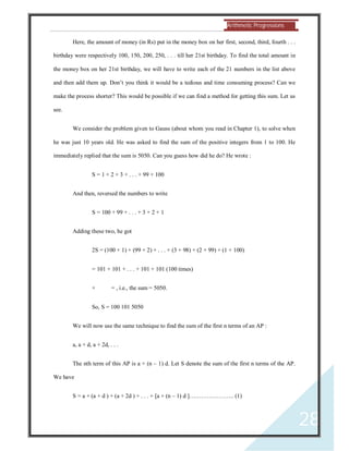 Arithmetic Progressions 
28 
Here, the amount of money (in Rs) put in the money box on her first, second, third, fourth . . . 
birthday were respectively 100, 150, 200, 250, . . . till her 21st birthday. To find the total amount in 
the money box on her 21st birthday, we will have to write each of the 21 numbers in the list above 
and then add them up. Don’t you think it would be a tedious and time consuming process? Can we 
make the process shorter? This would be possible if we can find a method for getting this sum. Let us 
see. 
We consider the problem given to Gauss (about whom you read in Chapter 1), to solve when 
he was just 10 years old. He was asked to find the sum of the positive integers from 1 to 100. He 
immediately replied that the sum is 5050. Can you guess how did he do? He wrote : 
S = 1 + 2 + 3 + . . . + 99 + 100 
And then, reversed the numbers to write 
S = 100 + 99 + . . . + 3 + 2 + 1 
Adding these two, he got 
2S = (100 + 1) + (99 + 2) + . . . + (3 + 98) + (2 + 99) + (1 + 100) 
= 101 + 101 + . . . + 101 + 101 (100 times) 
× = , i.e., the sum = 5050. 
So, S = 100 101 5050 
We will now use the same technique to find the sum of the first n terms of an AP : 
a, a + d, a + 2d, . . . 
The nth term of this AP is a + (n – 1) d. Let S denote the sum of the first n terms of the AP. 
We have 
S = a + (a + d ) + (a + 2d ) + . . . + [a + (n – 1) d ]………………….. (1) 
 