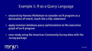 renjin.org
Example 1: R as a Query Language
● research by Hannes Mühleisen to consider an R program as a
declaration of intent, much like a SQL statement
● apply common database query optimizations to the execution
graph of an R program
● case study using the American Community Survey data with the
survey package
 
