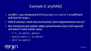 renjin.org
Example 2: anyNA(x)
● anyNA() was introduced in R 3.0 as any(is.na(x)) is inefficient
and slow for large x
● GNU R solution: mash into one function, farm implementation out to C
● But: introduces yet another oddly named function (paste0 anyone?)
and doesn’t solve similar cases:
– Y <- is.na(x); any(y)
– any(is.na(x) | is.na(y))
– all(!is.na(x))
 