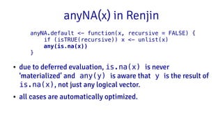 anyNA(x) in Renjin
● due to deferred evaluation, is.na(x) is never
‘materialized’ and any(y) is aware that y is the result of
is.na(x), not just any logical vector.
● all cases are automatically optimized.
anyNA.default <- function(x, recursive = FALSE) {
if (isTRUE(recursive)) x <- unlist(x)
any(is.na(x))
}
 