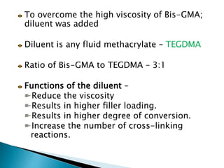 To overcome the high viscosity of Bis-GMA;
diluent was added
Diluent is any fluid methacrylate – TEGDMA
Ratio of Bis-GMA to TEGDMA – 3:1
Functions of the diluent –
Reduce the viscosity
Results in higher filler loading.
Results in higher degree of conversion.
Increase the number of cross-linking
reactions.
 