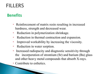 Benefits
 Reinforcement of matrix resin resulting in increased
hardness, strength and decreased wear.
 Reduction in polymerization shrinkage.
 Reduction in thermal contraction and expansion.
 Improved workability by increasing the viscosity.
 Reduction in water sorption.
 Increased radiopacity and diagnostic sensitivity through
the incorporation of strontium (Sr) and barium (Ba) glass
and other heavy metal compounds that absorb X-rays.
 Contribute to esthetics.
 