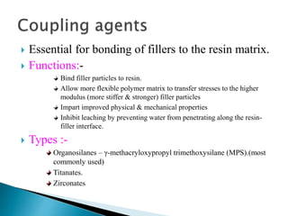  Essential for bonding of fillers to the resin matrix.
 Functions:-
Bind filler particles to resin.
Allow more flexible polymer matrix to transfer stresses to the higher
modulus (more stiffer & stronger) filler particles
Impart improved physical & mechanical properties
Inhibit leaching by preventing water from penetrating along the resin-
filler interface.
 Types :-
Organosilanes – γ-methacryloxypropyl trimethoxysilane (MPS).(most
commonly used)
Titanates.
Zirconates
 