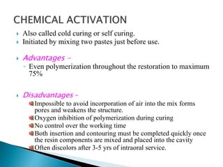  Also called cold curing or self curing.
 Initiated by mixing two pastes just before use.
 Advantages –
◦ Even polymerization throughout the restoration to maximum
75%
 Disadvantages –
Impossible to avoid incorporation of air into the mix forms
pores and weakens the structure.
Oxygen inhibition of polymerization during curing
No control over the working time
Both insertion and contouring must be completed quickly once
the resin components are mixed and placed into the cavity
Often discolors after 3-5 yrs of intraoral service.
 
