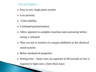 Advantages –
Easy to use, single paste system
Less porosity
Color stability
Command polymerization
Allow operator to complete insertion and contouring before
curing is initiated
They are not as sensitive to oxygen inhibition as the chemical
cured systems
Better mechanical properties
Setting time – faster cure; an exposure of 40 seconds or less is
required to light cure a 2mm thick layer.
 