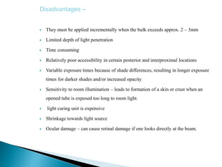 Disadvantages –
 They must be applied incrementally when the bulk exceeds approx. 2 – 3mm
 Limited depth of light penetration
 Time consuming
 Relatively poor accessibility in certain posterior and interproximal locations
 Variable exposure times because of shade differences, resulting in longer exposure
times for darker shades and/or increased opacity
 Sensitivity to room illumination – leads to formation of a skin or crust when an
opened tube is exposed too long to room light.
 light curing unit is expensive
 Shrinkage towards light source
 Ocular damage – can cause retinal damage if one looks directly at the beam.
 