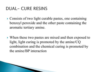  Consists of two light curable pastes, one containing
benzoyl peroxide and the other paste containing the
aromatic tertiary amine.
 When these two pastes are mixed and then exposed to
light, light curing is promoted by the amine/CQ
combination and the chemical curing is promoted by
the amine/BP interaction
 