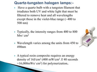 Quartz-tungsten halogen lamps:-
 Have a quartz bulb with a tungsten filament that
irradiates both UV and white light that must be
filtered to remove heat and all wavelengths
except those in the violet-blue range (~400 to
500 nm)
 Typically, the intensity ranges from 400 to 800
Mw/ cm2
 Wavelength varies among the units from 450 to
490nm
 A typical resin composite requires an energy
density of 16J/cm2 (400 mW/cm2 X 40 seconds
=16,000mWs/ cm2) for polymerization.
 
