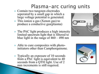  Contain two tungsten electrodes
seperated by a small gap in which a
large voltage potential is generated.
 This ionize a gas (Xenon gas) to
produce a conductive gas(plasma)
 The PAC light produces a high intensity
limited spectrum light that is filtered to
blue light in the range of 460 – 490 nm
 Able to cure composites with photo-
initiators other than Camphorquinone.
 Typically an exposure of 10 seconds
from a PAC light is equivalent to 40
seconds from a QTH light. Use of 2
mm increments is still required.
 
