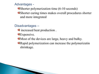 Advantages -
Shorter polymerization time (6-10 seconds)
Shorter curing times makes overall procedures shorter
and more integrated
Disadvantages –
increased heat production .
Expensive.
Most of the devices are large, heavy and bulky.
Rapid polymerization can increase the polymerizatin
shrinkage.
 
