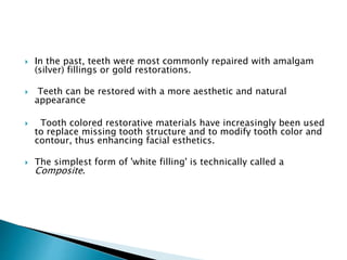  In the past, teeth were most commonly repaired with amalgam
(silver) fillings or gold restorations.
 Teeth can be restored with a more aesthetic and natural
appearance
 Tooth colored restorative materials have increasingly been used
to replace missing tooth structure and to modify tooth color and
contour, thus enhancing facial esthetics.
 The simplest form of 'white filling' is technically called a
Composite.
 