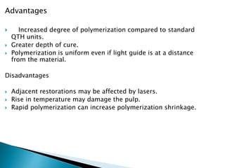 Advantages
 Increased degree of polymerization compared to standard
QTH units.
 Greater depth of cure.
 Polymerization is uniform even if light guide is at a distance
from the material.
Disadvantages
 Adjacent restorations may be affected by lasers.
 Rise in temperature may damage the pulp.
 Rapid polymerization can increase polymerization shrinkage.
 
