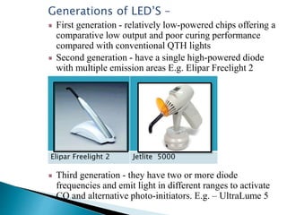 Generations of LED’S –
First generation - relatively low-powered chips offering a
comparative low output and poor curing performance
compared with conventional QTH lights
Second generation - have a single high-powered diode
with multiple emission areas E.g. Elipar Freelight 2
Third generation - they have two or more diode
frequencies and emit light in different ranges to activate
CQ and alternative photo-initiators. E.g. – UltraLume 5
Elipar Freelight 2 Jetlite 5000
 