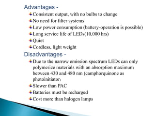 Advantages -
Consistent output, with no bulbs to change
No need for filter systems
Low power consumption (battery-operation is possible)
Long service life of LEDs(10,000 hrs)
Quiet
Cordless, light weight
Disadvantages -
Due to the narrow emission spectrum LEDs can only
polymerize materials with an absorption maximum
between 430 and 480 nm (camphorquinone as
photoinitiator)
Slower than PAC
Batteries must be recharged
Cost more than halogen lamps
 