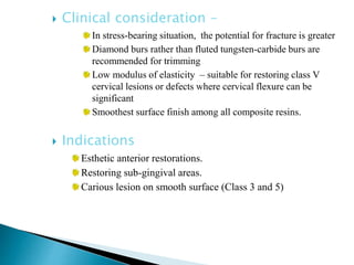 Clinical consideration –
In stress-bearing situation, the potential for fracture is greater
Diamond burs rather than fluted tungsten-carbide burs are
recommended for trimming
Low modulus of elasticity – suitable for restoring class V
cervical lesions or defects where cervical flexure can be
significant
Smoothest surface finish among all composite resins.
 Indications
Esthetic anterior restorations.
Restoring sub-gingival areas.
Carious lesion on smooth surface (Class 3 and 5)
 