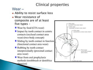 Wear –
Ability to resist surface loss
Wear resistance of
composite are of at least
five types –
Wear by food (CFA wear)
Impact by tooth contact in centric
contacts (occlusal contact area
wear) (two-body concept)
Sliding by tooth contact in function
(functional contact area wear)
Rubbing by tooth contact
interproximally (proximal contact
area wear)
Wear from oral prophylaxis
methods (toothbrush or dentifrice
abrasion)
 