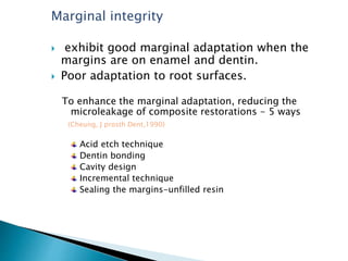 Marginal integrity
 exhibit good marginal adaptation when the
margins are on enamel and dentin.
 Poor adaptation to root surfaces.
To enhance the marginal adaptation, reducing the
microleakage of composite restorations - 5 ways
(Cheung, J prosth Dent,1990)
Acid etch technique
Dentin bonding
Cavity design
Incremental technique
Sealing the margins-unfilled resin
 