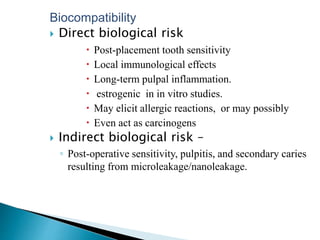 Biocompatibility
 Direct biological risk
 Post-placement tooth sensitivity
 Local immunological effects
 Long-term pulpal inflammation.
 estrogenic in in vitro studies.
 May elicit allergic reactions, or may possibly
 Even act as carcinogens
 Indirect biological risk –
◦ Post-operative sensitivity, pulpitis, and secondary caries
resulting from microleakage/nanoleakage.
 