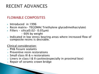 FLOWABLE COMPOSITES
 Introduced in 1996
 Resin matrix- TEGDMA( Triethylene glycodimethacrylate)
 Fillers - silica(0.02- 0.05µm)
- 60% by weight
 Indicated in low stress bearing areas where increased flow of
composite resins is desirable.
Clinical consideration:
 Pit& fissure sealants
 Preventive resin restorations
 Small class III & v restorations
 Liners in class I & II cavities(especially in proximal box)
 Repair of ceramic crown bridge
 