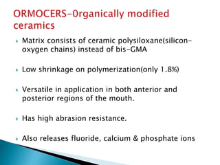  Matrix consists of ceramic polysiloxane(silicon-
oxygen chains) instead of bis-GMA
 Low shrinkage on polymerization(only 1.8%)
 Versatile in application in both anterior and
posterior regions of the mouth.
 Has high abrasion resistance.
 Also releases fluoride, calcium & phosphate ions
 