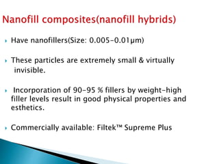  Have nanofillers(Size: 0.005-0.01µm)
 These particles are extremely small & virtually
invisible.
 Incorporation of 90-95 % fillers by weight-high
filler levels result in good physical properties and
esthetics.
 Commercially available: Filtek™ Supreme Plus
 