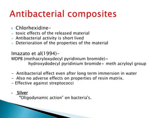 Chlorhexidine-
 toxic effects of the released material
 Antibacterial activity is short lived
 Deterioration of the properties of the material
Imazato et al(1994)-
MDPB (methacryloxydecyl pyridinium bromide)=
hydroxydodecyl pyridinium bromide+ meth acryloyl group
- Antibacterial effect even after long term immersion in water
- Also no adverse effects on properties of resin matrix.
- Effective against streptococci
 Silver
“Oligodynamic action” on bacteria's.
 