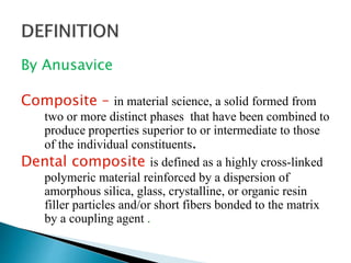 By Anusavice
Composite – in material science, a solid formed from
two or more distinct phases that have been combined to
produce properties superior to or intermediate to those
of the individual constituents.
Dental composite is defined as a highly cross-linked
polymeric material reinforced by a dispersion of
amorphous silica, glass, crystalline, or organic resin
filler particles and/or short fibers bonded to the matrix
by a coupling agent .
 