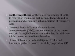  another hypothesis for the relative resistance of tooth
to resorption maintains that intrinsic factors found in
predentin and cementum act as inhibitors of resorptive
cells.
 One such factor is Tumor Necrosis Factor
osteoprotegerin (OPG), a novel member of the tumor
necrosis factor(TNF) superfamily that has the ability to
inhibit osteoclast- mediated bone loss.
 Cementoblasts, periodontal ligament cells, and
human pulpal cells possess the ability to produce OPG
 
