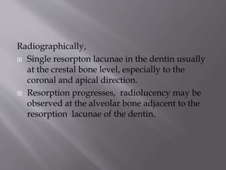 Radiographically,
 Single resorpton lacunae in the dentin usually
at the crestal bone level, especially to the
coronal and apical direction.
 Resorption progresses, radiolucency may be
observed at the alveolar bone adjacent to the
resorption lacunae of the dentin.
 
