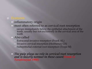  Features
 inflammatory origin
 most often referred to as cervical root resorption
 occurs immediately below the epithelial attachment of the
tooth, usually but not exclusively in the cervical area of the
tooth
 Also called
 Extracanal invasive resorption (Frank AL)
 Invasive cervical resorption (Heithersay GS)
 Subepithelial external root resorption (Trope M)
 The pulp plays no role in cervical root resorption
and is mostly normal in these cases(Frank &
Torabinejad 1998)
 