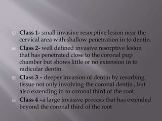  Class 1- small invasive resorptive lesion near the
cervical area with shallow penetration in to dentin.
 Class 2- well defined invasive resorptive lesion
that has penetrated close to the coronal pup
chamber but shows little or no extension in to
radicular dentin
 Class 3 – deeper invasion of dentin by resorbing
tissue not only involving the coronal dentin , but
also extending in to coronal third of the root.
 Class 4 –a large invasive process that has extended
beyond the coronal third of the root
 
