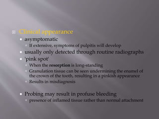  Clinical appearance
 asymptomatic
 If extensive, symptoms of pulpitis will develop
 usually only detected through routine radiographs
 'pink spot'
 When the resorption is long-standing
 Granulation tissue can be seen undermining the enamel of
the crown of the tooth, resulting in a pinkish appearance
 Results in misdiagnosis
 Probing may result in profuse bleeding
 presence of inflamed tissue rather than normal attachment
 