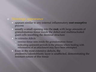  Histologic appearance
 appears similar to any external inflammatory root resorptive
process
 usually a small opening into the root, with large amounts of
granulomatous tissue inside the defect and multinucleated
giant cells resorbing the dentinal structure
 In extensive defects
 osseous tissue seen inside the granulomatous tissue
 indicating quiescent periods in the process where healing with
reformation of an attachment may have been attempted.
 Even in the most extensive defects, the
predentin/odontoblastic layer is unaffected, demonstrating the
resistant nature of this tissue
 