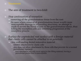 Treatment
 The aim of treatment is two-fold:
 Stop continuation of resorption
 removing all the granulomatous tissue from the root
 In cases where removal of granulomatous tissue would cause
unacceptable damage to supporting structures, an attempt is
made to severe the blood supply to the granulomatous tissue, thus
killing the resorptive cells and inhibiting progression of the
resorptive process
 Replace the unprotected root surface with a foreign material
that clastic cells cannot be attached to or penetrate
 Any well-sealing dental restorative material
 inhibits attachment by clastic cells
 also does not allow attachment by those cells that provide for a normal
periodontal ligament
 root attachment will only occur apical to the filling material, leaving a
periodontal pocket that is unacceptable
 