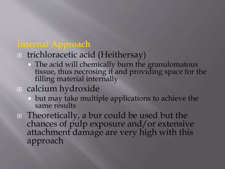 Internal Approach
 trichloracetic acid (Heithersay)
 The acid will chemically burn the granulomatous
tissue, thus necrosing it and providing space for the
filling material internally
 calcium hydroxide
 but may take multiple applications to achieve the
same results
 Theoretically, a bur could be used but the
chances of pulp exposure and/or extensive
attachment damage are very high with this
approach
 