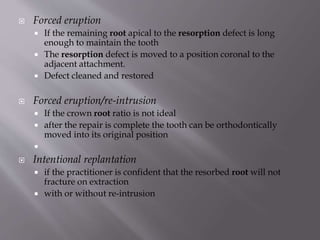  Forced eruption
 If the remaining root apical to the resorption defect is long
enough to maintain the tooth
 The resorption defect is moved to a position coronal to the
adjacent attachment.
 Defect cleaned and restored
 Forced eruption/re-intrusion
 If the crown root ratio is not ideal
 after the repair is complete the tooth can be orthodontically
moved into its original position

 Intentional replantation
 if the practitioner is confident that the resorbed root will not
fracture on extraction
 with or without re-intrusion
 