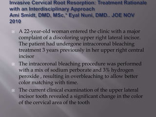  A 22-year-old woman entered the clinic with a major
complaint of a discoloring upper right lateral incisor.
The patient had undergone intracoronal bleaching
treatment 3 years previously in her upper right central
incisor
 The intracoronal bleaching procedure was performed
with a mix of sodium perborate and 3% hydrogen
peroxide , resulting in overbleaching to allow better
color matching with time.
 The current clinical examination of the upper lateral
incisor tooth revealed a significant change in the color
of the cervical area of the tooth
 