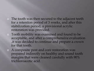  The tooth was then secured to the adjacent teeth
for a retention period of 3 weeks, and after this
stabilization period, a provisional acrylic
restoration was provided.
 Tooth mobility was examined and found to be
acceptable, and after a comprehensive evaluation
,it was decided to continue and prepare a crown
for that tooth.
 A composite post and core restoration was
prepared indirectly on healthy and sound tooth
margins that were cleaned carefully with 90%
trichloroacetic acid.
 