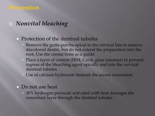 Prevention
 Nonvital bleaching
 Protection of the dentinal tubules
 Remove the gutta-percha apical to the cervical line to remove
discolored dentin, but do not extend the preparation into the
root. Use the crestal bone as a guide.
 Place a layer of cement (IRM, Cavit, glass ionomer) to prevent
ingress of the bleaching agent apically and into the cervical
dentinal tubules
 Use of calcium hydroxide beneath the access restoration
 Do not use heat
 30% hydrogen peroxide activated with heat damages the
cementum layer through the dentinal tubules
 