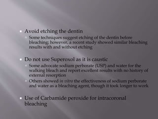  Avoid etching the dentin
 Some techniques suggest etching of the dentin before
bleaching; however, a recent study showed similar bleaching
results with and without etching
 Do not use Superoxol as it is caustic
 Some advocate sodium perborate (USP) and water for the
walking bleach and report excellent results with no history of
external resorption
 Others showed in vitro the effectiveness of sodium perborate
and water as a bleaching agent, though it took longer to work
 Use of Carbamide peroxide for intracoronal
bleaching
 