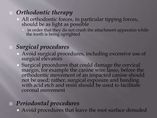  Orthodontic therapy
 All orthodontic forces, in particular tipping forces,
should be as light as possible
 in order that they do not crush the attachment apparatus while
the tooth is being uprighted
 Surgical procedures
 Avoid surgical procedures, including excessive use of
surgical elevators
 Surgical procedures that could damage the cervical
margin, for example the canine wire lasso, before the
orthodontic movement of an impacted canine should
not be used; rather, surgical exposure and banding
with acid etch and resin should be used to facilitate
coronal movement
 Periodontal procedures
 Avoid procedures that leave the root surface denuded
 