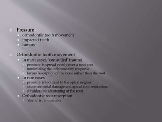  Pressure
 orthodontic tooth movement
 impacted teeth
 tumors
 Orthodontic tooth movement
 In most cases, 'controlled' trauma
 pressure is spread evenly over a root area
 minimizing the inflammatory response
 favors resorption of the bone rather than the root
 In rare cases
 pressure is localized to the apical region
 cause cemental damage and apical root resorption.
 considerable shortening of the root
 Orthodontic root resorption
 'sterile' inflammation
 