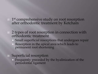  1st comprehensive study on root resorption
after orthodontic treatment by Ketcham
 2 types of root resorption in connection with
orthodontic treatment
 Small superficial resorptions that undergoes repair
 Resorption in the apical area which leads to
permanent root shortening
 Superficial resorption
 Frequently preceded by the hyalinization of the
periodontal ligament
 