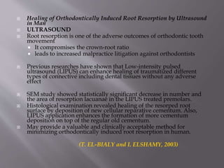  Healing of Orthodontically Induced Root Resorption by Ultrasound
in Man
 ULTRASOUND
 Root resorption is one of the adverse outcomes of orthodontic tooth
movement
 It compromises the crown-root ratio
 leads to increased malpractice litigation against orthodontists
 Previous researches have shown that Low-intensity pulsed
ultrasound (LIPUS) can enhance healing of traumatized different
types of connective including dental tissues without any adverse
effect
 SEM study showed statistically significant decrease in number and
the area of resorption lacuanae in the LIPUS treated premolars.
 Histological examination revealed healing of the resorped root
surface by deposition of new cellular reparative cementum. Also,
LIPUS application enhances the formation of more cementum
deposition on top of the regular old cementum.
 May provide a valuable and clinically acceptable method for
minimizing orthodontically induced root resorption in human.
(T. EL-BIALY and I. ELSHAMY, 2003)
 